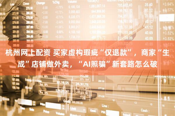 杭州网上配资 买家虚构瑕疵“仅退款”，商家“生成”店铺做外卖，“AI照骗”新套路怎么破