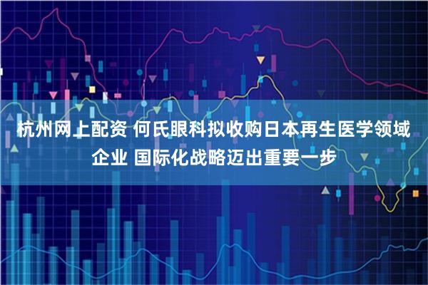 杭州网上配资 何氏眼科拟收购日本再生医学领域企业 国际化战略迈出重要一步