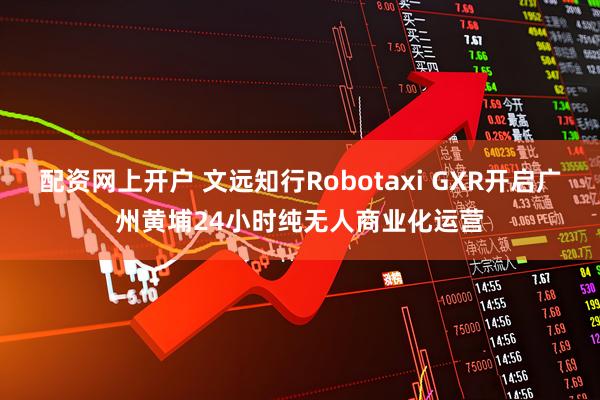 配资网上开户 文远知行Robotaxi GXR开启广州黄埔24小时纯无人商业化运营