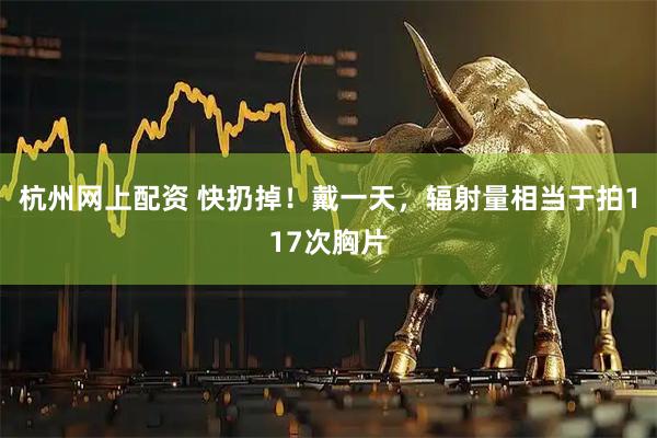 杭州网上配资 快扔掉！戴一天，辐射量相当于拍117次胸片