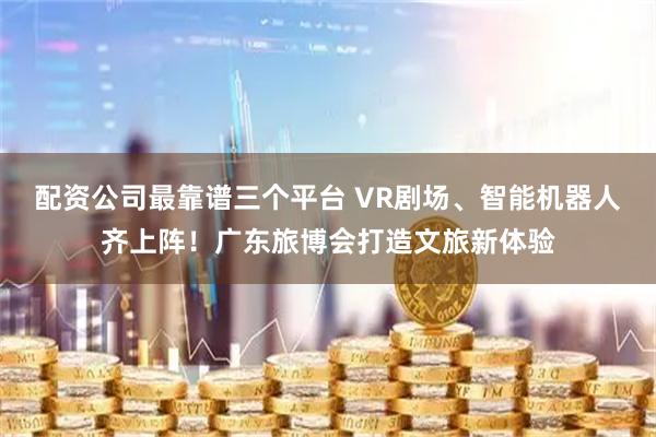 配资公司最靠谱三个平台 VR剧场、智能机器人齐上阵！广东旅博会打造文旅新体验