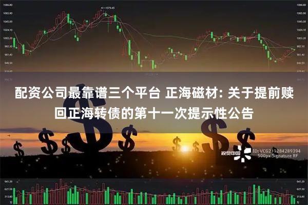 配资公司最靠谱三个平台 正海磁材: 关于提前赎回正海转债的第十一次提示性公告