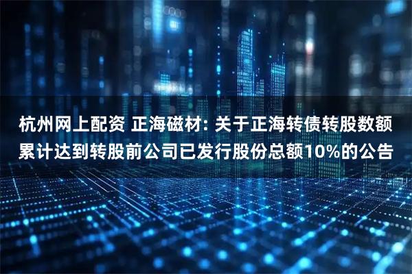 杭州网上配资 正海磁材: 关于正海转债转股数额累计达到转股前公司已发行股份总额10%的公告