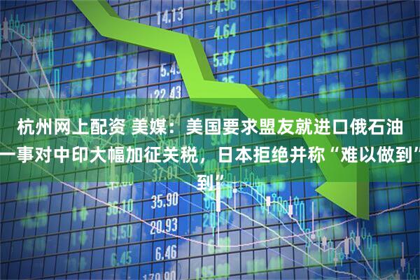 杭州网上配资 美媒：美国要求盟友就进口俄石油一事对中印大幅加征关税，日本拒绝并称“难以做到”