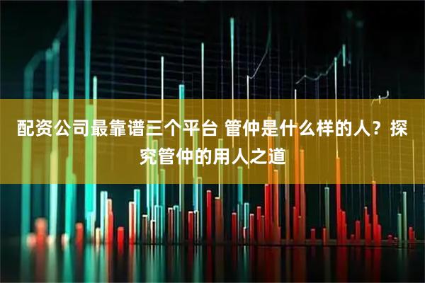 配资公司最靠谱三个平台 管仲是什么样的人？探究管仲的用人之道