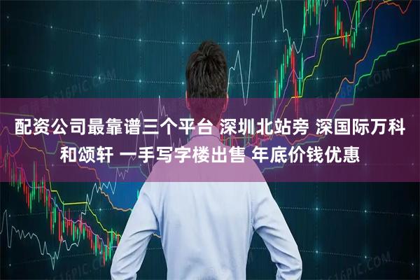 配资公司最靠谱三个平台 深圳北站旁 深国际万科和颂轩 一手写字楼出售 年底价钱优惠