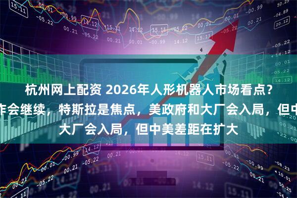 杭州网上配资 2026年人形机器人市场看点？大摩：短期炒作会继续，特斯拉是焦点，美政府和大厂会入局，但中美差距在扩大