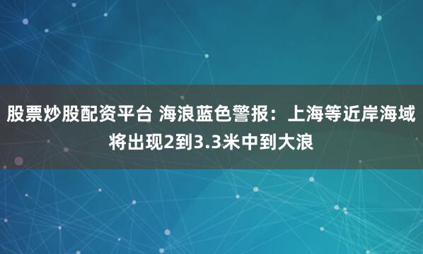 股票炒股配资平台 海浪蓝色警报：上海等近岸海域将出现2到3.3米中到大浪