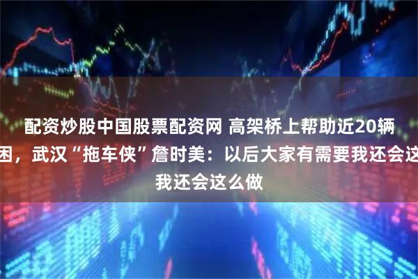 配资炒股中国股票配资网 高架桥上帮助近20辆车脱困，武汉“拖车侠”詹时美：以后大家有需要我还会这么做