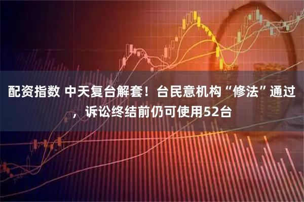 配资指数 中天复台解套！台民意机构“修法”通过，诉讼终结前仍可使用52台