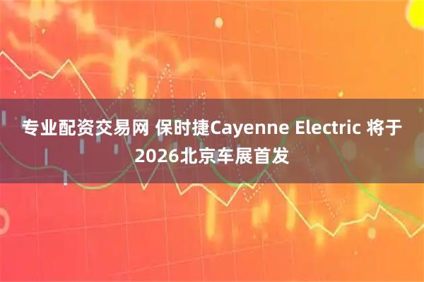 专业配资交易网 保时捷Cayenne Electric 将于2026北京车展首发