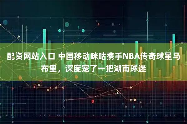 配资网站入口 中国移动咪咕携手NBA传奇球星马布里，深度宠了一把湖南球迷