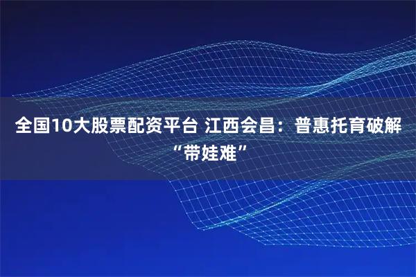 全国10大股票配资平台 江西会昌：普惠托育破解“带娃难”