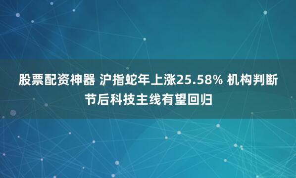 股票配资神器 沪指蛇年上涨25.58% 机构判断节后科技主线有望回归