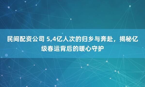 民间配资公司 5.4亿人次的归乡与奔赴，揭秘亿级春运背后的暖心守护
