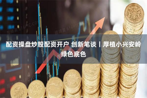 配资操盘炒股配资开户 创新笔谈丨厚植小兴安岭绿色底色