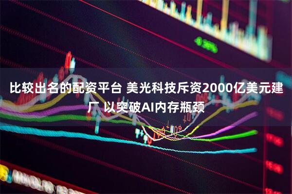 比较出名的配资平台 美光科技斥资2000亿美元建厂 以突破AI内存瓶颈