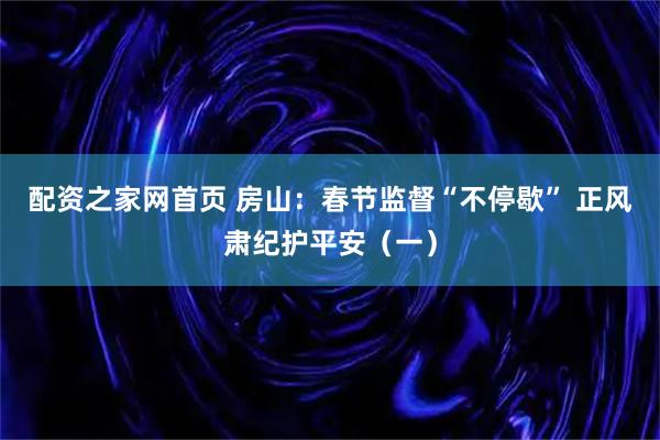 配资之家网首页 房山：春节监督“不停歇” 正风肃纪护平安（一）