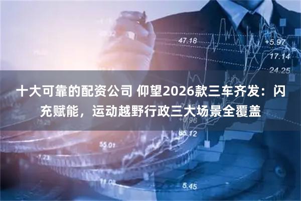 十大可靠的配资公司 仰望2026款三车齐发：闪充赋能，运动越野行政三大场景全覆盖