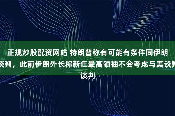 正规炒股配资网站 特朗普称有可能有条件同伊朗谈判，此前伊朗外长称新任最高领袖不会考虑与美谈判