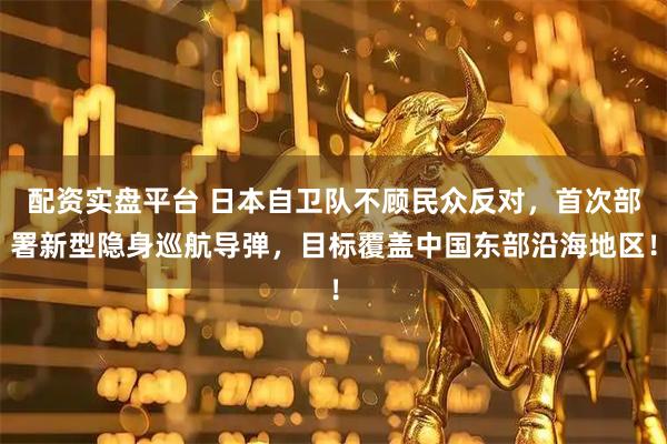 配资实盘平台 日本自卫队不顾民众反对，首次部署新型隐身巡航导弹，目标覆盖中国东部沿海地区！