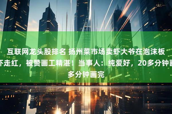 互联网龙头股排名 扬州菜市场卖虾大爷在泡沫板画虾走红，被赞画工精湛！当事人：纯爱好，20多分钟画完