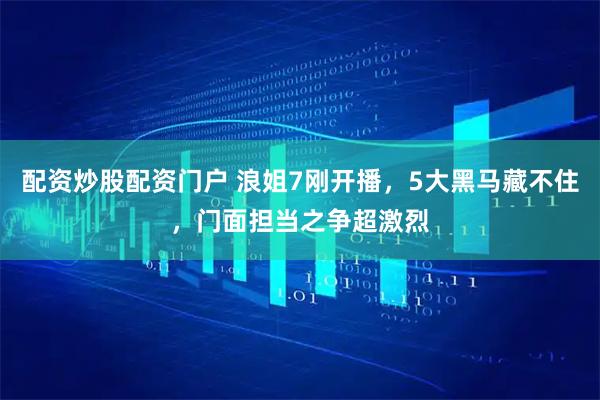 配资炒股配资门户 浪姐7刚开播，5大黑马藏不住，门面担当之争超激烈